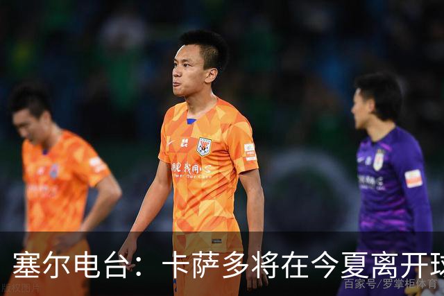 塞尔电台：卡萨多将在今夏离开球队 利雅得新月是具吸引力的选择